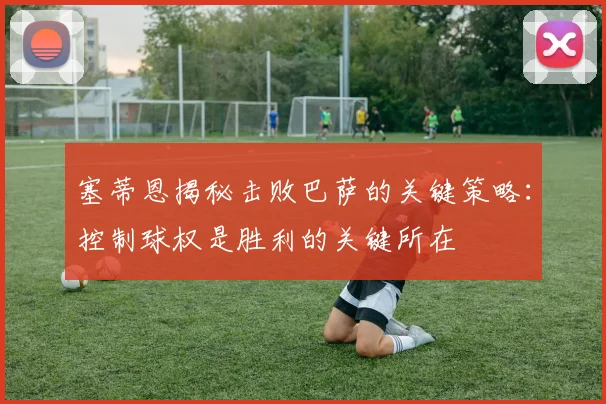 塞蒂恩揭秘击败巴萨的关键策略：控制球权是胜利的关键所在
