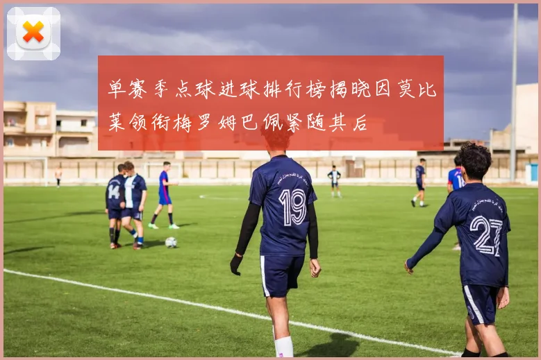 单赛季点球进球排行榜揭晓因莫比莱领衔梅罗姆巴佩紧随其后