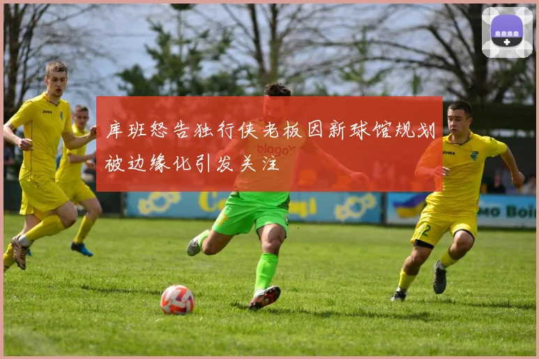 库班怒告独行侠老板因新球馆规划被边缘化引发关注