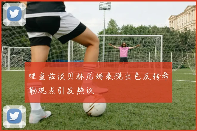理查兹谈贝林厄姆表现出色反转希勒观点引发热议