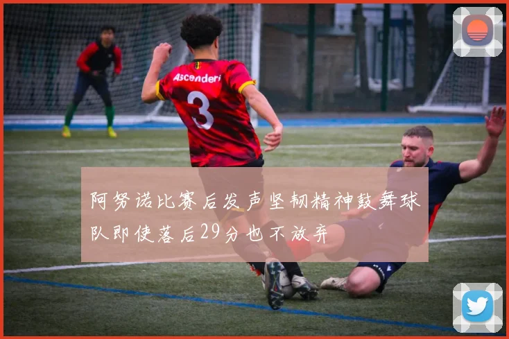 阿努诺比赛后发声坚韧精神鼓舞球队即使落后29分也不放弃