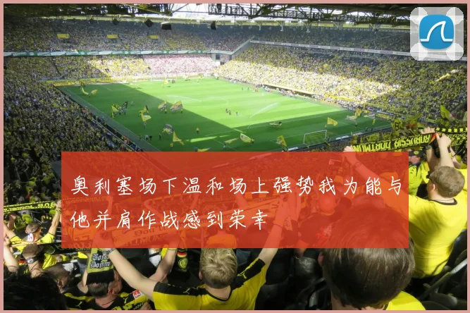 奥利塞场下温和场上强势我为能与他并肩作战感到荣幸