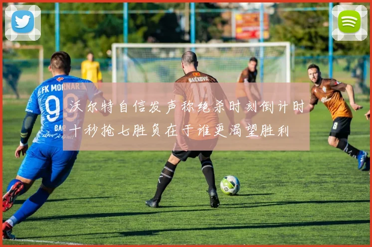 沃尔特自信发声称绝杀时刻倒计时十秒抢七胜负在于谁更渴望胜利