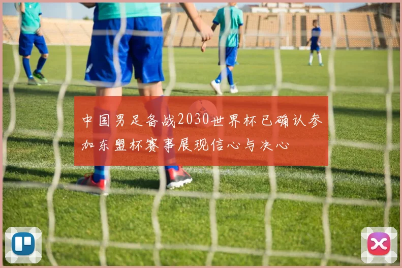 中国男足备战2030世界杯已确认参加东盟杯赛事展现信心与决心