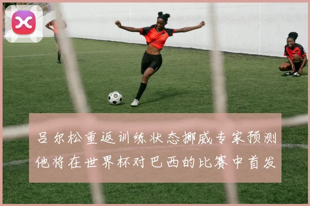 吕尔松重返训练状态挪威专家预测他将在世界杯对巴西的比赛中首发出战