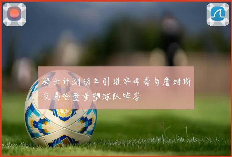 骑士计划明年引进字母哥与詹姆斯交易哈登重塑球队阵容