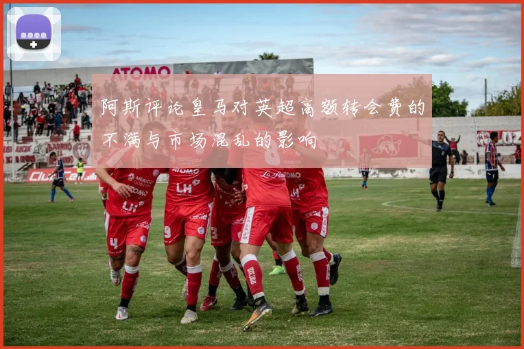 阿斯评论皇马对英超高额转会费的不满与市场混乱的影响
