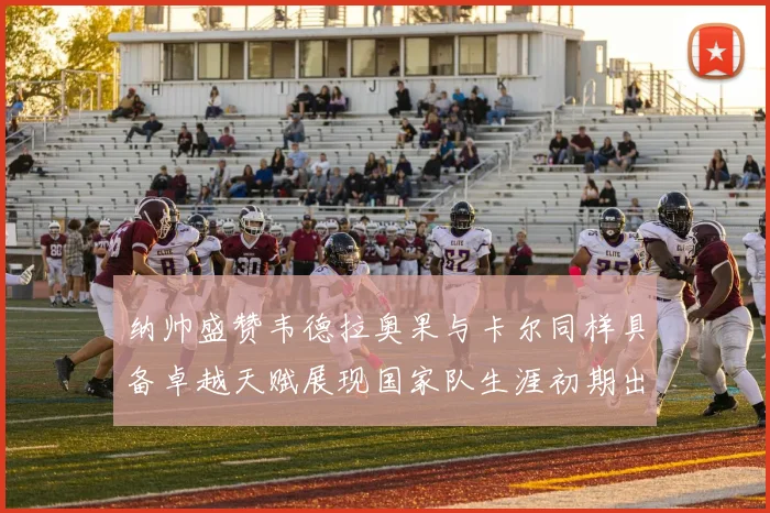 纳帅盛赞韦德拉奥果与卡尔同样具备卓越天赋展现国家队生涯初期出色表现