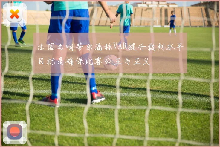 法国名哨蒂尔潘称VAR提升裁判水平目标是确保比赛公正与正义