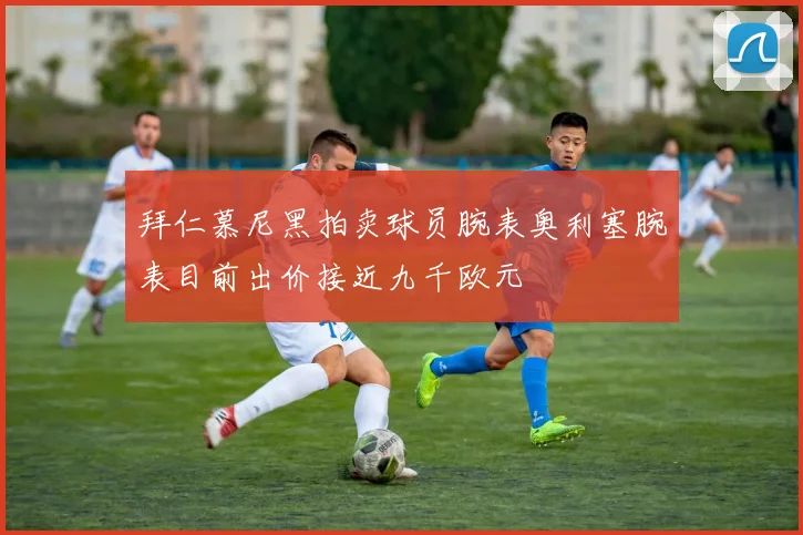 拜仁慕尼黑拍卖球员腕表奥利塞腕表目前出价接近九千欧元
