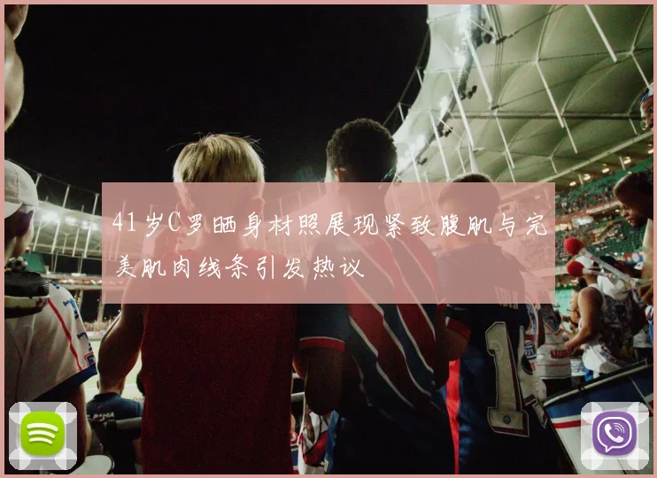 41岁C罗晒身材照展现紧致腹肌与完美肌肉线条引发热议