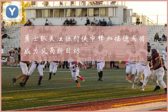 勇士队关注独行侠中锋加福德或将成为交易新目标