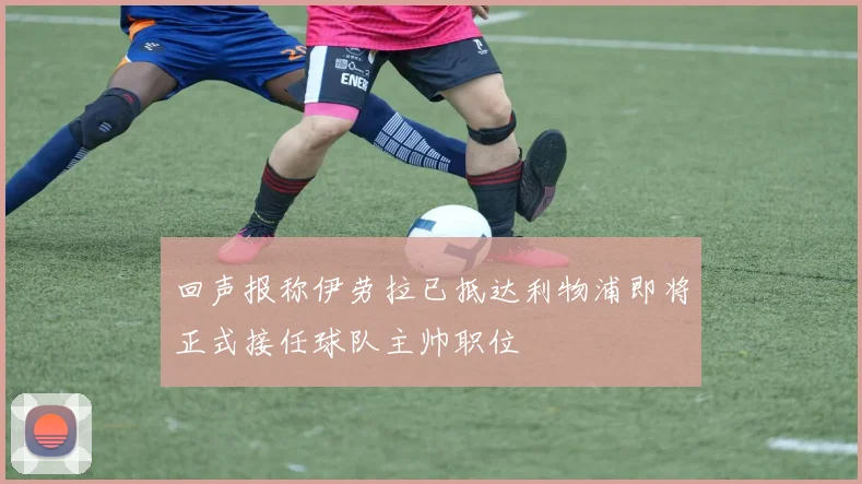 回声报称伊劳拉已抵达利物浦即将正式接任球队主帅职位