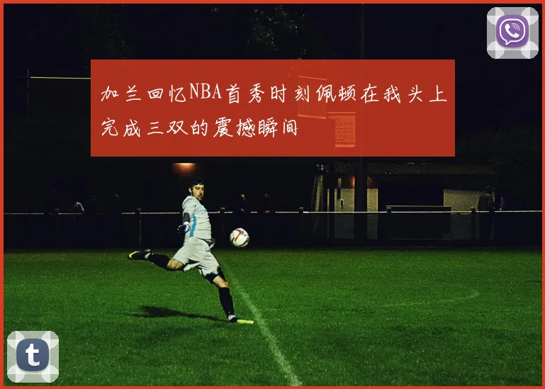 加兰回忆NBA首秀时刻佩顿在我头上完成三双的震撼瞬间
