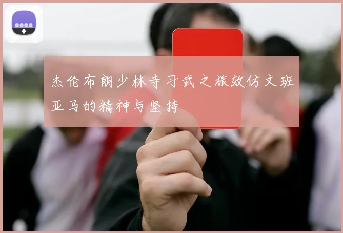 杰伦布朗少林寺习武之旅效仿文班亚马的精神与坚持