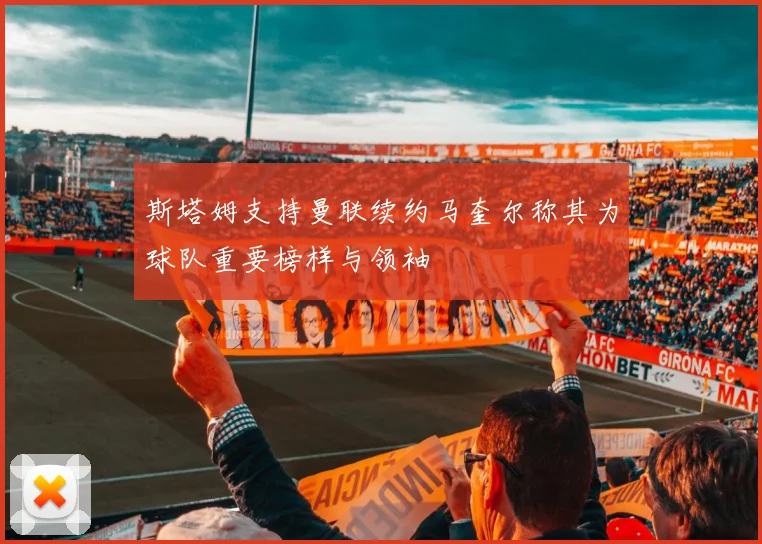 斯塔姆支持曼联续约马奎尔称其为球队重要榜样与领袖