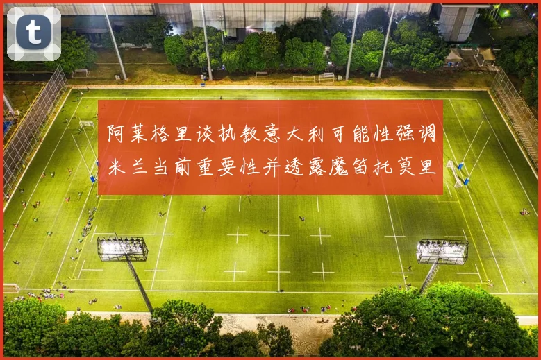 阿莱格里谈执教意大利可能性强调米兰当前重要性并透露魔笛托莫里缺阵消息