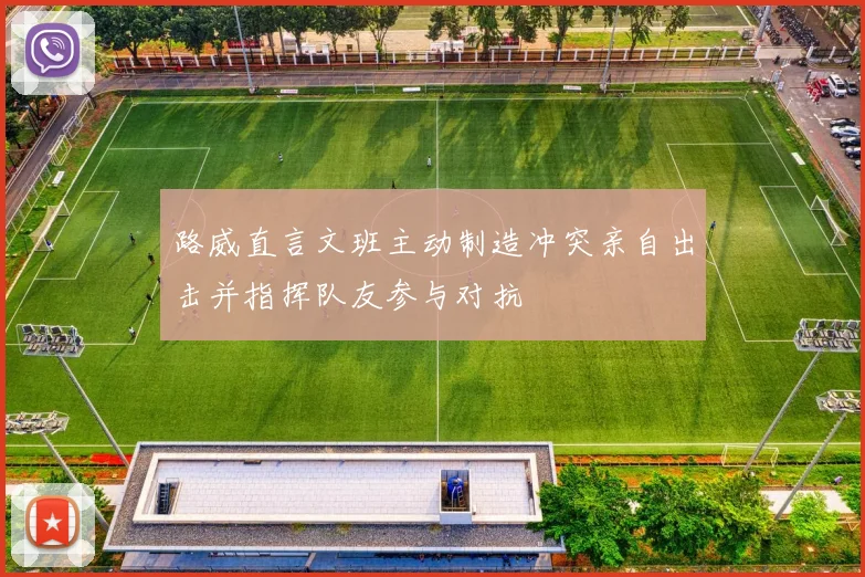路威直言文班主动制造冲突亲自出击并指挥队友参与对抗