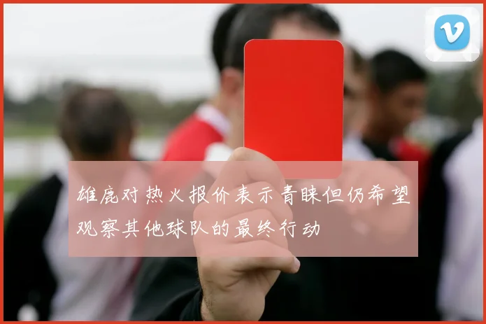 雄鹿对热火报价表示青睐但仍希望观察其他球队的最终行动