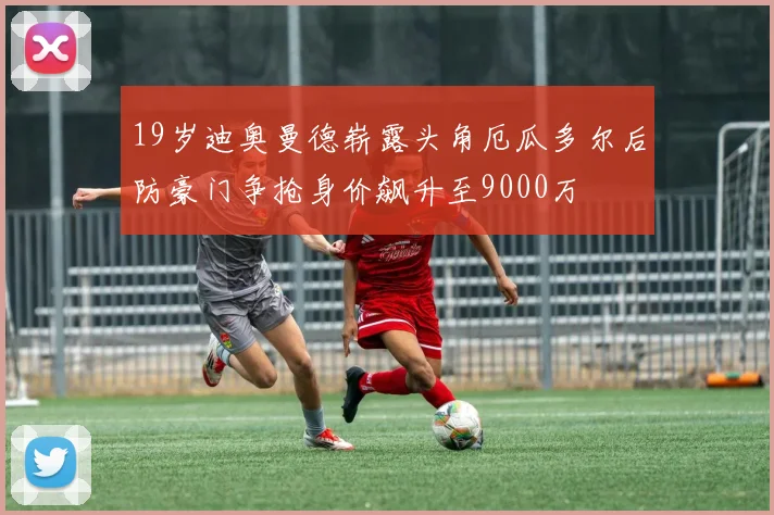 19岁迪奥曼德崭露头角厄瓜多尔后防豪门争抢身价飙升至9000万
