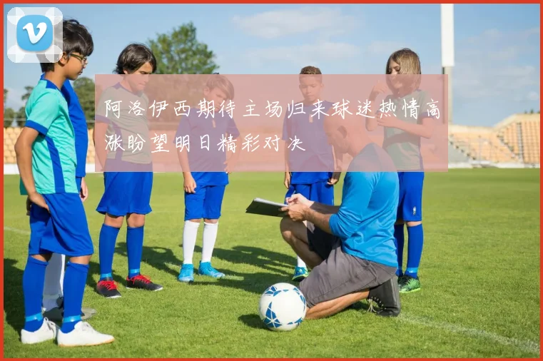阿洛伊西期待主场归来球迷热情高涨盼望明日精彩对决